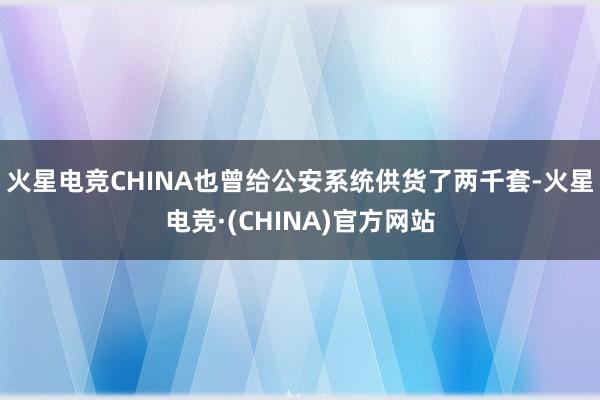 火星电竞CHINA也曾给公安系统供货了两千套-火星电竞·(CHINA)官方网站