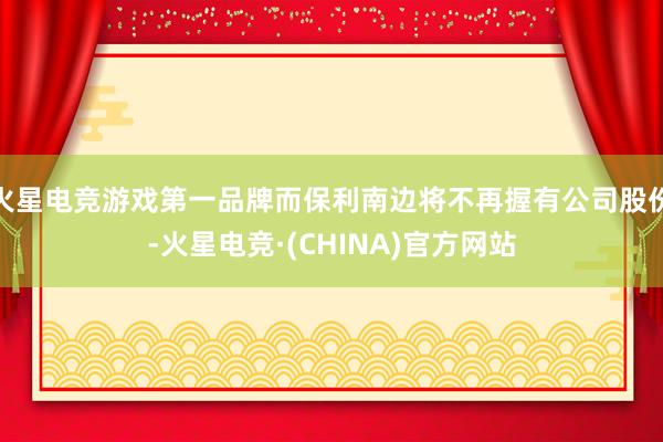 火星电竞游戏第一品牌而保利南边将不再握有公司股份-火星电竞·(CHINA)官方网站