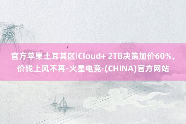 官方苹果土耳其区iCloud+ 2TB决策加价60%，价钱上风不再-火星电竞·(CHINA)官方网站