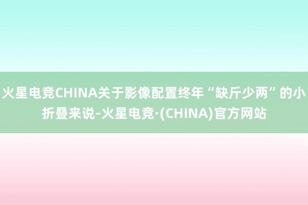 火星电竞CHINA关于影像配置终年“缺斤少两”的小折叠来说-火星电竞·(CHINA)官方网站