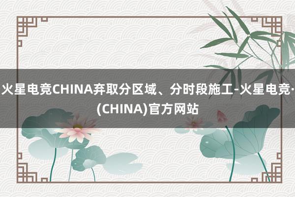 火星电竞CHINA弃取分区域、分时段施工-火星电竞·(CHINA)官方网站