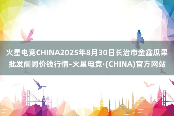 火星电竞CHINA2025年8月30日长治市金鑫瓜果批发阛阓价钱行情-火星电竞·(CHINA)官方网站