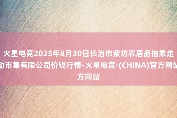 火星电竞2025年8月30日长治市紫坊农居品抽象走动市集有限公司价钱行情-火星电竞·(CHINA)官方网站