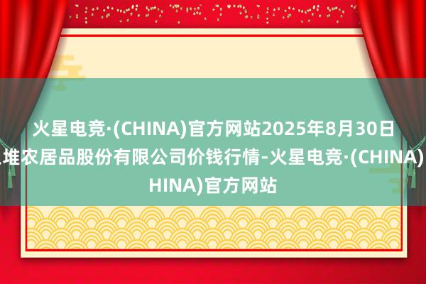 火星电竞·(CHINA)官方网站2025年8月30日长沙马王堆农居品股份有限公司价钱行情-火星电竞·(CHINA)官方网站