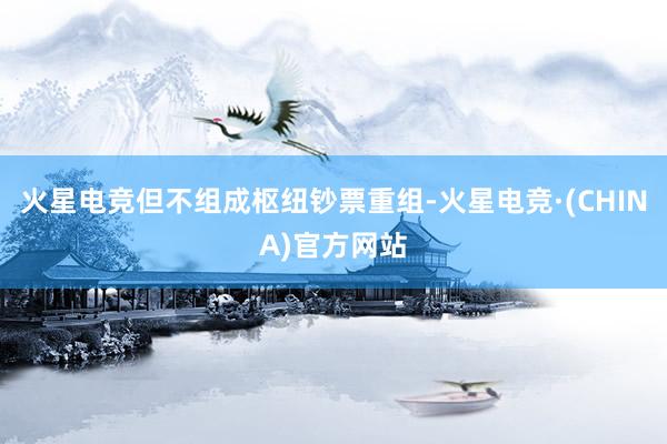火星电竞但不组成枢纽钞票重组-火星电竞·(CHINA)官方网站