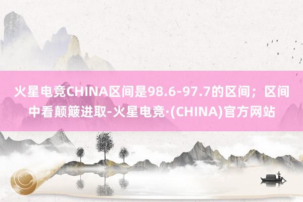火星电竞CHINA区间是98.6-97.7的区间；区间中看颠簸进取-火星电竞·(CHINA)官方网站