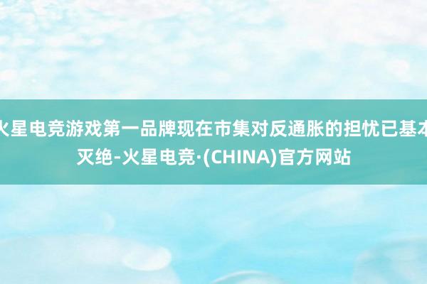 火星电竞游戏第一品牌现在市集对反通胀的担忧已基本灭绝-火星电竞·(CHINA)官方网站