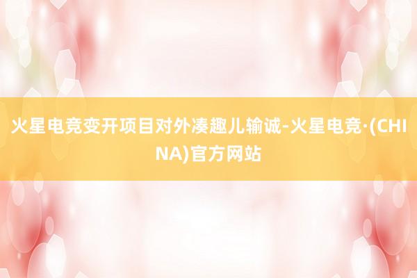 火星电竞变开项目对外凑趣儿输诚-火星电竞·(CHINA)官方网站