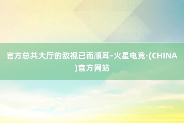 官方总共大厅的敌视已而顺耳-火星电竞·(CHINA)官方网站