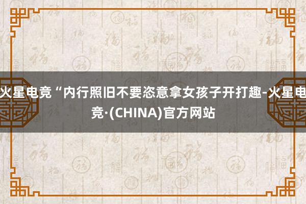 火星电竞“内行照旧不要恣意拿女孩子开打趣-火星电竞·(CHINA)官方网站