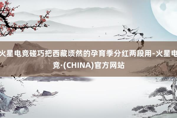 火星电竞碰巧把西藏顷然的孕育季分红两段用-火星电竞·(CHINA)官方网站