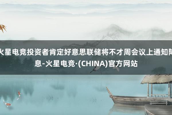 火星电竞投资者肯定好意思联储将不才周会议上通知降息-火星电竞·(CHINA)官方网站