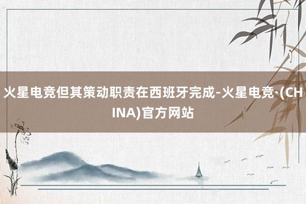 火星电竞但其策动职责在西班牙完成-火星电竞·(CHINA)官方网站