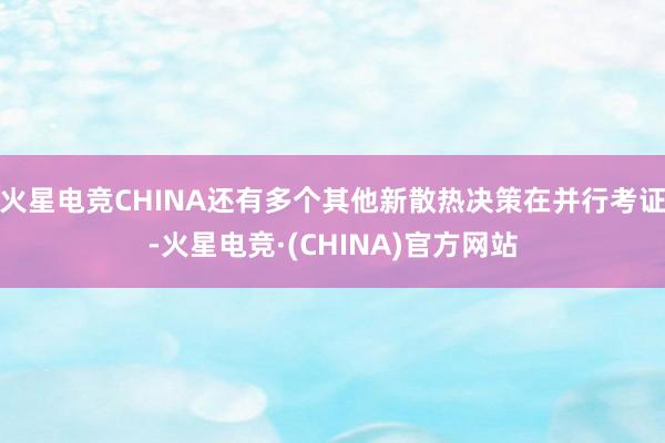 火星电竞CHINA还有多个其他新散热决策在并行考证-火星电竞·(CHINA)官方网站