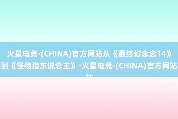 火星电竞·(CHINA)官方网站从《最终幻念念14》到《怪物猎东说念主》-火星电竞·(CHINA)官方网站