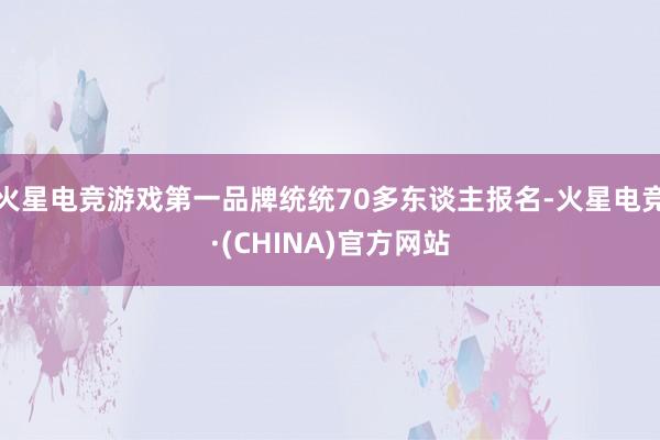 火星电竞游戏第一品牌统统70多东谈主报名-火星电竞·(CHINA)官方网站