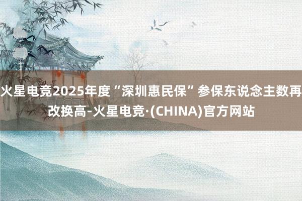 火星电竞2025年度“深圳惠民保”参保东说念主数再改换高-火星电竞·(CHINA)官方网站