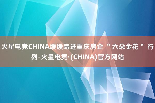 火星电竞CHINA缓缓踏进重庆房企 "六朵金花" 行列-火星电竞·(CHINA)官方网站