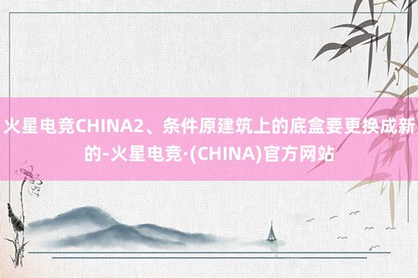 火星电竞CHINA2、条件原建筑上的底盒要更换成新的-火星电竞·(CHINA)官方网站