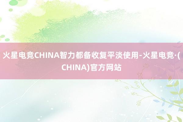 火星电竞CHINA智力都备收复平淡使用-火星电竞·(CHINA)官方网站