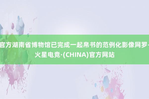 官方湖南省博物馆已完成一起帛书的范例化影像网罗-火星电竞·(CHINA)官方网站