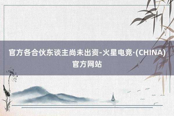 官方各合伙东谈主尚未出资-火星电竞·(CHINA)官方网站