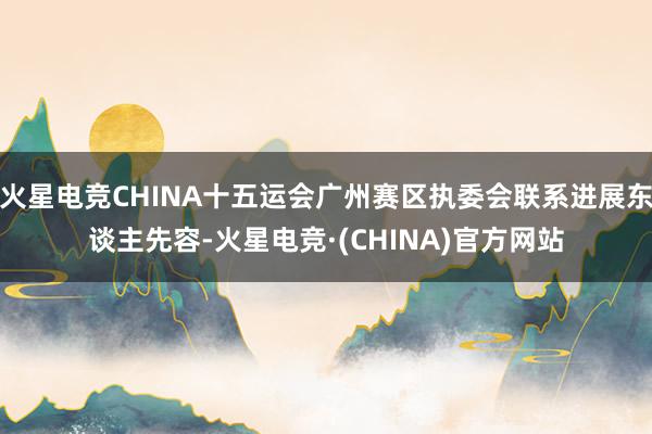 火星电竞CHINA十五运会广州赛区执委会联系进展东谈主先容-火星电竞·(CHINA)官方网站