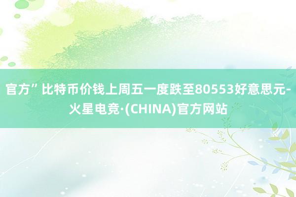 官方”比特币价钱上周五一度跌至80553好意思元-火星电竞·(CHINA)官方网站