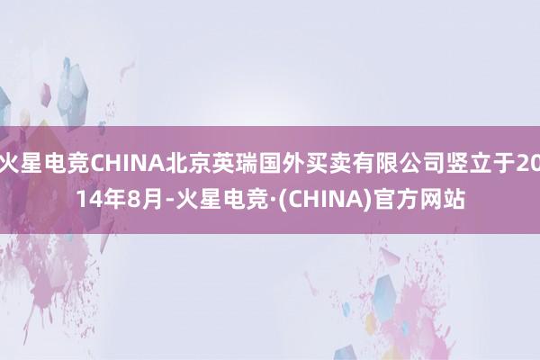 火星电竞CHINA北京英瑞国外买卖有限公司竖立于2014年8月-火星电竞·(CHINA)官方网站