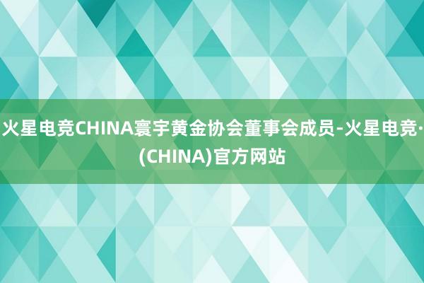 火星电竞CHINA寰宇黄金协会董事会成员-火星电竞·(CHINA)官方网站