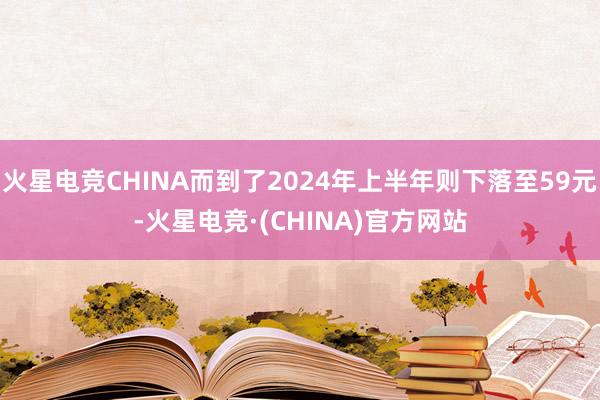 火星电竞CHINA而到了2024年上半年则下落至59元-火星电竞·(CHINA)官方网站
