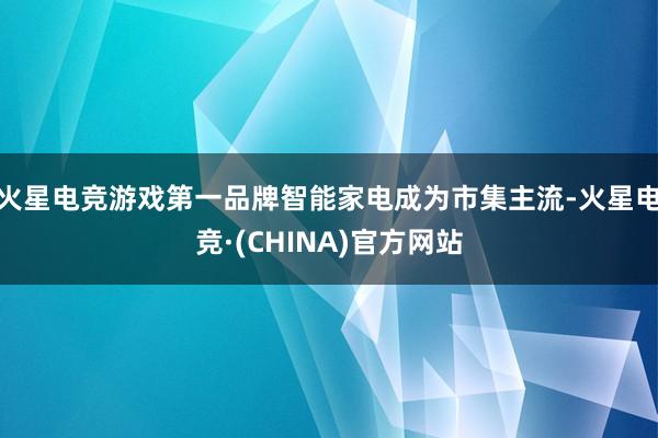 火星电竞游戏第一品牌智能家电成为市集主流-火星电竞·(CHINA)官方网站