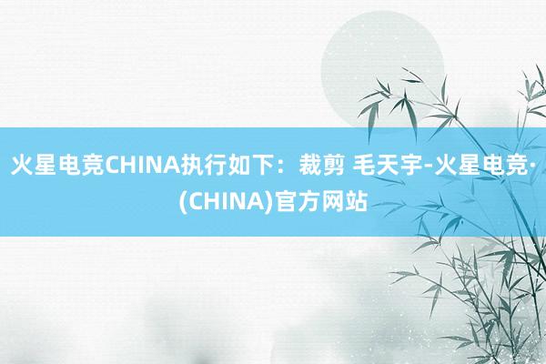 火星电竞CHINA执行如下：裁剪 毛天宇-火星电竞·(CHINA)官方网站