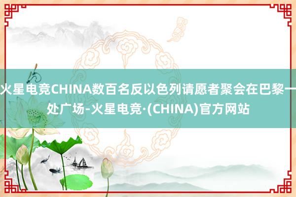 火星电竞CHINA数百名反以色列请愿者聚会在巴黎一处广场-火星电竞·(CHINA)官方网站