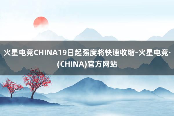 火星电竞CHINA19日起强度将快速收缩-火星电竞·(CHINA)官方网站
