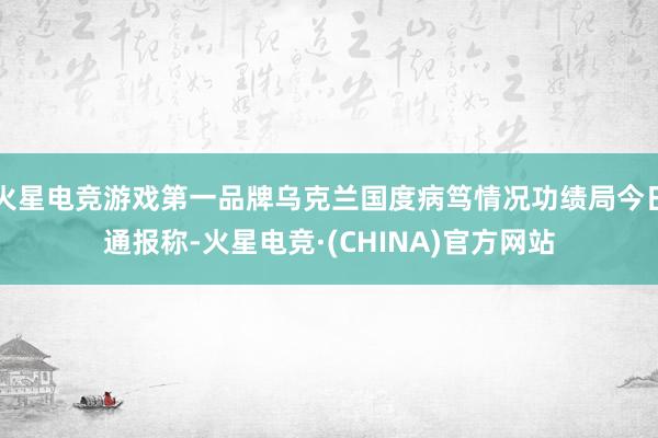 火星电竞游戏第一品牌乌克兰国度病笃情况功绩局今日通报称-火星电竞·(CHINA)官方网站