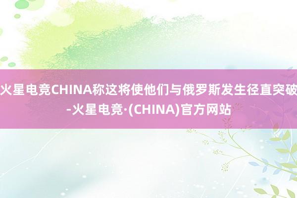 火星电竞CHINA称这将使他们与俄罗斯发生径直突破-火星电竞·(CHINA)官方网站