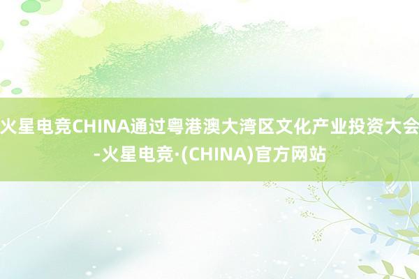 火星电竞CHINA通过粤港澳大湾区文化产业投资大会-火星电竞·(CHINA)官方网站