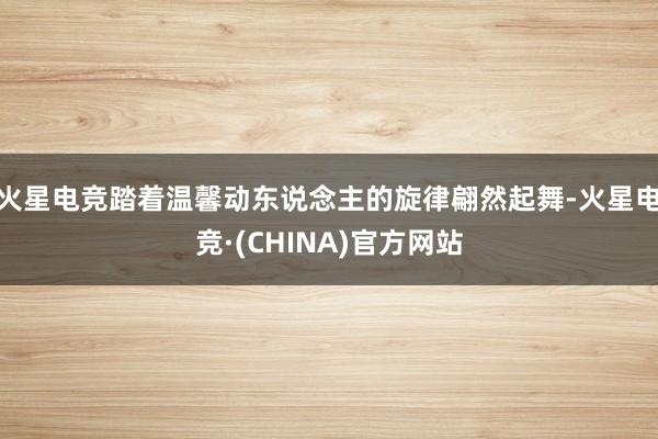 火星电竞踏着温馨动东说念主的旋律翩然起舞-火星电竞·(CHINA)官方网站