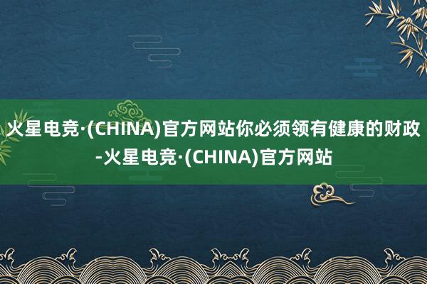 火星电竞·(CHINA)官方网站你必须领有健康的财政-火星电竞·(CHINA)官方网站