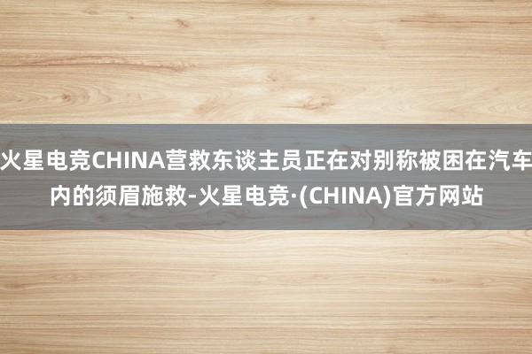 火星电竞CHINA营救东谈主员正在对别称被困在汽车内的须眉施救-火星电竞·(CHINA)官方网站