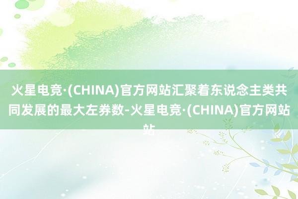 火星电竞·(CHINA)官方网站汇聚着东说念主类共同发展的最大左券数-火星电竞·(CHINA)官方网站