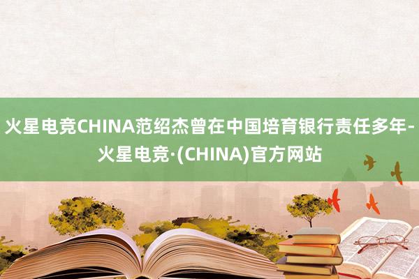 火星电竞CHINA范绍杰曾在中国培育银行责任多年-火星电竞·(CHINA)官方网站