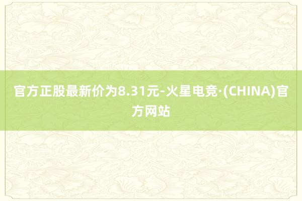 官方正股最新价为8.31元-火星电竞·(CHINA)官方网站
