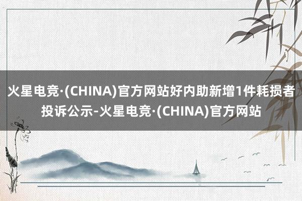 火星电竞·(CHINA)官方网站好内助新增1件耗损者投诉公示-火星电竞·(CHINA)官方网站