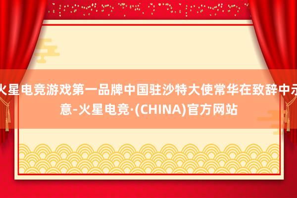 火星电竞游戏第一品牌中国驻沙特大使常华在致辞中示意-火星电竞·(CHINA)官方网站