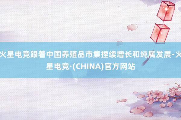 火星电竞跟着中国养殖品市集捏续增长和纯属发展-火星电竞·(CHINA)官方网站