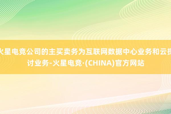 火星电竞公司的主买卖务为互联网数据中心业务和云探讨业务-火星电竞·(CHINA)官方网站