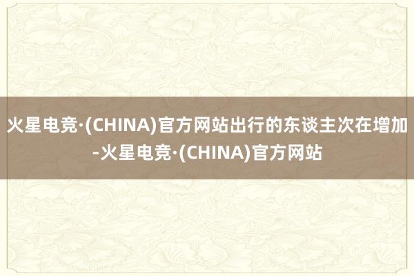 火星电竞·(CHINA)官方网站出行的东谈主次在增加-火星电竞·(CHINA)官方网站
