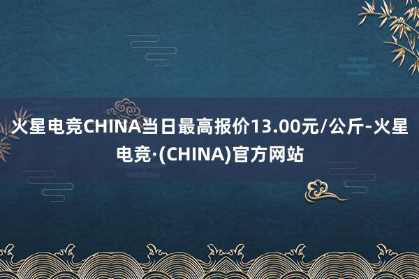 火星电竞CHINA当日最高报价13.00元/公斤-火星电竞·(CHINA)官方网站